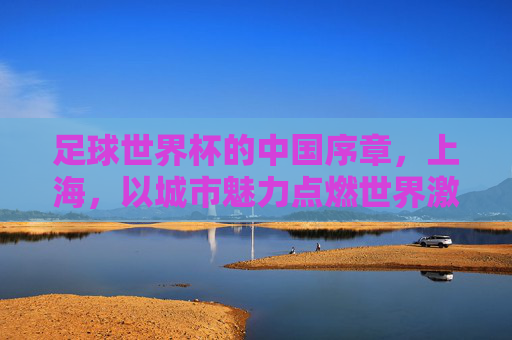 足球世界杯的中国序章,上海,以城市魅力点燃世界激情,足球世界杯的中国序章,上海,以城市魅力点燃世界激情