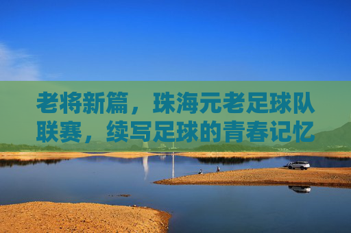 老将新篇，珠海元老足球队联赛，续写足球的青春记忆