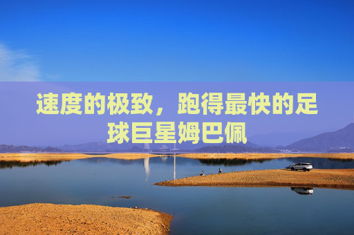 速度的极致,跑得最快的足球巨星姆巴佩
