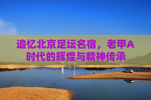 追忆北京足坛名宿,老甲A时代的辉煌与精神传承