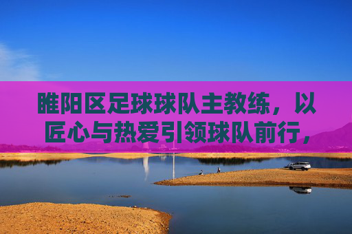 睢阳区足球球队主教练,以匠心与热爱引领球队前行,为区域足球发展注入新活力,匠心与热爱引领前行,睢阳区足球主教练为区域足球发展注入新活力