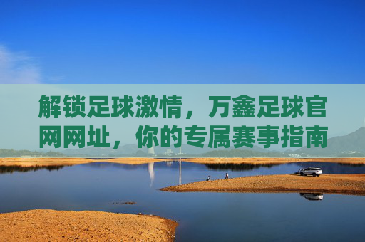 解锁足球激情，万鑫足球官网网址，你的专属赛事指南，解锁足球激情，万鑫足球官网，你的专属赛事指南
