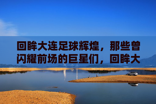 回眸大连足球辉煌，那些曾闪耀前场的巨星们，回眸大连足球辉煌，那些曾闪耀前场的巨星们