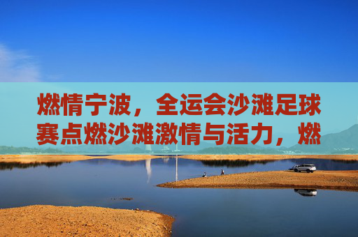 燃情宁波,全运会沙滩足球赛点燃沙滩激情与活力,燃情宁波,全运会沙滩足球赛点燃沙滩激情与活力
