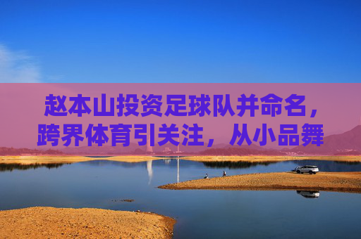 赵本山投资足球队并命名，跨界体育引关注，从小品舞台到绿茵场的资本新布局，赵本山投资足球队并命名，跨界体育引关注，资本新布局从小品舞台到绿茵场