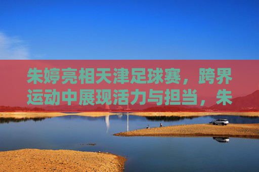 朱婷亮相天津足球赛,跨界运动中展现活力与担当,朱婷亮相天津足球赛,跨界运动中展现活力与担当