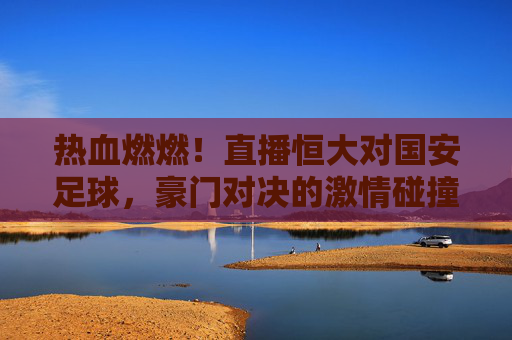 热血燃燃！直播恒大对国安足球，豪门对决的激情碰撞，看球盛宴的巅峰时刻，热血燃燃！直播恒大对国安足球，豪门对决的激情碰撞，看球盛宴的巅峰时刻