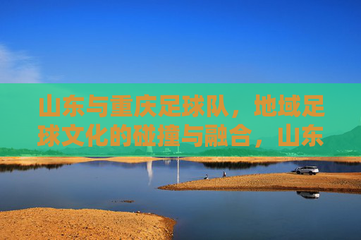 山东与重庆足球队,地域足球文化的碰撞与融合,山东与重庆足球队,地域足球文化的碰撞与融合