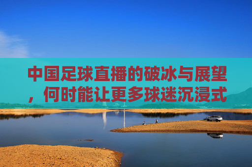中国足球直播的破冰与展望，何时能让更多球迷沉浸式观赛？中国足球直播的破冰与展望，何时能让更多球迷沉浸式观赛？