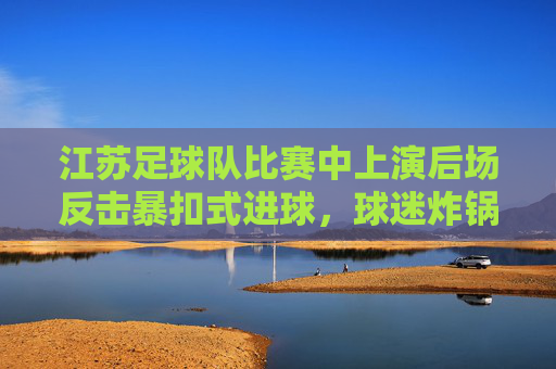 江苏足球队比赛中上演后场反击暴扣式进球,球迷炸锅,这激情太炸裂了!江苏足球队后场反击暴扣式进球,球迷炸锅,这激情太炸裂了!