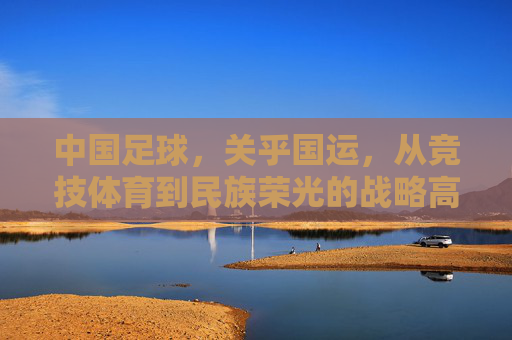 中国足球,关乎国运,从竞技体育到民族荣光的战略高度,中国足球,关乎国运的战略高度与民族荣光