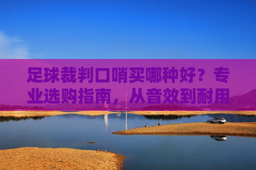 足球裁判口哨买哪种好？专业选购指南，从音效到耐用性，选对口哨掌控赛场节奏，足球裁判口哨选购指南，从音效到耐用性，选对口哨掌控赛场节奏