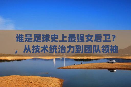 谁是足球史上最强女后卫?,从技术统治力到团队领袖的全方位解读,谁是足球史上最强女后卫?,从技术统治力到团队领袖的全方位解读