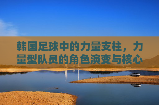 韩国足球中的力量支柱，力量型队员的角色演变与核心作用，韩国足球中的力量支柱，力量型队员的角色演变与核心作用