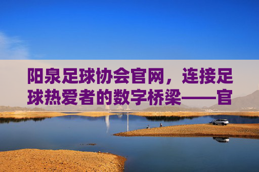阳泉足球协会官网，连接足球热爱者的数字桥梁——官方资讯与赛事服务一站式平台，阳泉足球协会官网，连接足球热爱者的数字桥梁——官方资讯与赛事服务一站式平台