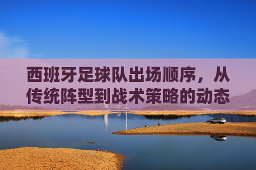 西班牙足球队出场顺序，从传统阵型到战术策略的动态演变，西班牙足球队出场顺序，从传统阵型到战术策略的动态演变