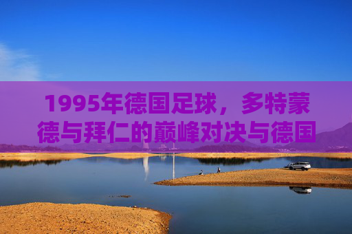1995年德国足球,多特蒙德与拜仁的巅峰对决与德国足球的辉煌印记,1995年多特蒙德与拜仁的巅峰对决,德国足球辉煌印记的见证