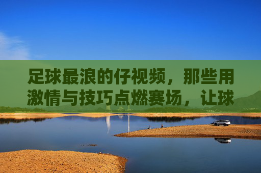 足球最浪的仔视频,那些用激情与技巧点燃赛场,让球迷热血沸腾的精彩瞬间,足球最浪的仔,激情与技巧点燃赛场,球迷热血沸腾的精彩瞬间