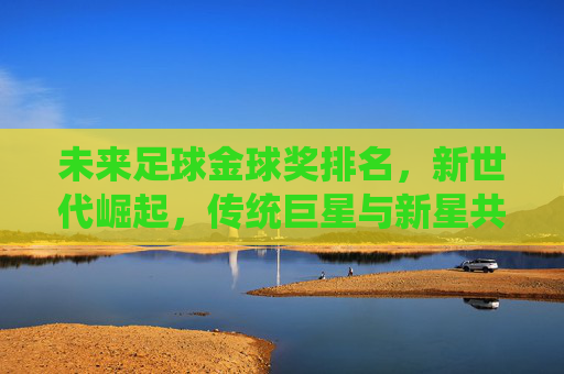 未来足球金球奖排名，新世代崛起，传统巨星与新星共争荣耀，未来足球金球奖排名，新世代崛起，传统巨星与新星共争荣耀