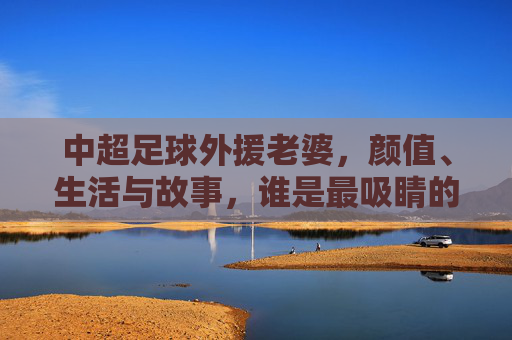 中超足球外援老婆，颜值、生活与故事，谁是最吸睛的存在？中超足球外援老婆，颜值、生活与故事，谁才是最吸睛的存在？