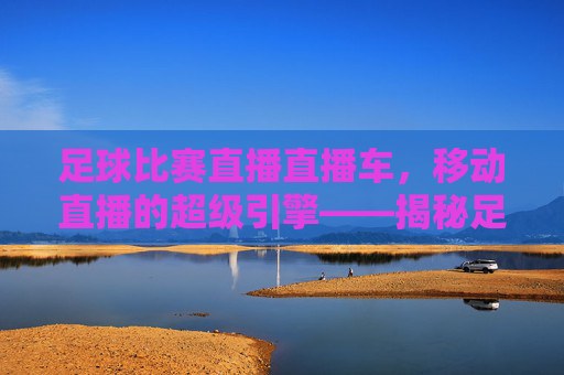 足球比赛直播直播车,移动直播的超级引擎——揭秘足球赛事的实时转播技术,足球比赛直播直播车,移动直播的超级引擎——揭秘足球赛事的实时转播技术