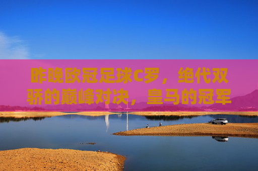 昨晚欧冠足球C罗,绝代双骄的巅峰对决,皇马的冠军梦启航,欧冠巅峰对决,C罗与绝代双骄激战,皇马冠军梦启航