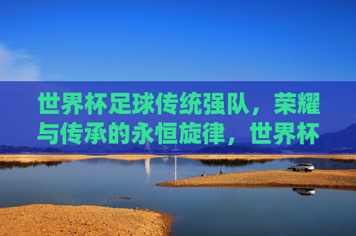 世界杯足球传统强队，荣耀与传承的永恒旋律，世界杯足球传统强队，荣耀与传承的永恒旋律