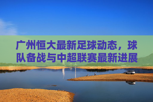 广州恒大最新足球动态，球队备战与中超联赛最新进展分析，广州恒大最新足球动态，球队备战与中超联赛最新进展分析