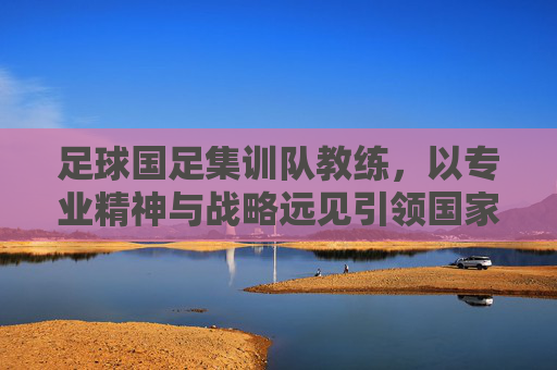 足球国足集训队教练,以专业精神与战略远见引领国家队前行,足球国足教练,以专业精神与战略远见引领国家队前行