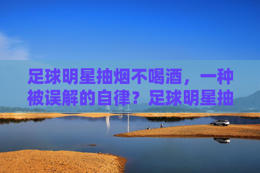 足球明星抽烟不喝酒，一种被误解的自律？足球明星抽烟不喝酒，一种被误解的自律？