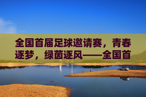 全国首届足球邀请赛,青春逐梦,绿茵逐风——全国首届足球邀请赛精彩回顾,全国首届足球邀请赛,青春逐梦,绿茵逐风——精彩回顾