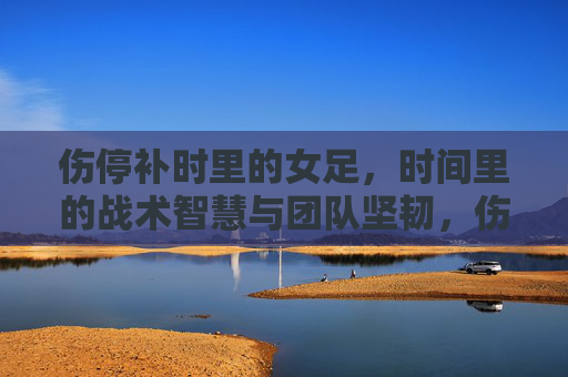 伤停补时里的女足，时间里的战术智慧与团队坚韧，伤停补时里的女足，时间里的战术智慧与团队坚韧