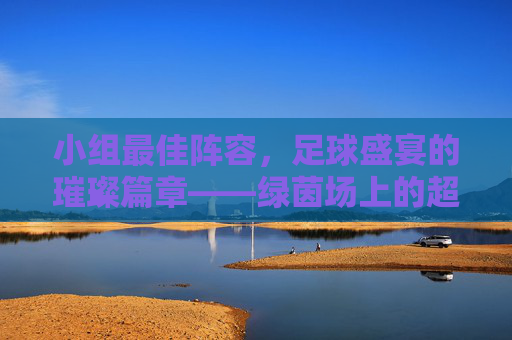 小组最佳阵容，足球盛宴的璀璨篇章——绿茵场上的超级组合与激情对决，小组最佳阵容，足球盛宴的璀璨篇章——绿茵场上的超级组合与激情对决