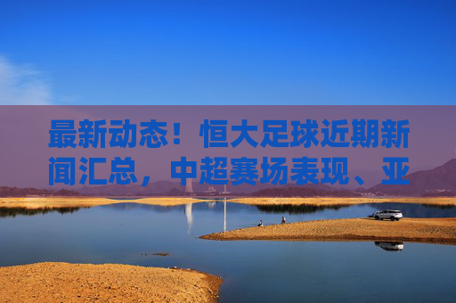 最新动态!恒大足球近期新闻汇总,中超赛场表现、亚冠征程与引援规划全解析,最新动态,恒大足球中超赛场表现、亚冠征程与引援规划新闻汇总解析
