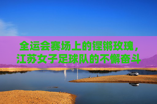 全运会赛场上的铿锵玫瑰,江苏女子足球队的不懈奋斗与荣耀征程,全运会赛场上的铿锵玫瑰,江苏女子足球队的不懈奋斗与荣耀征程