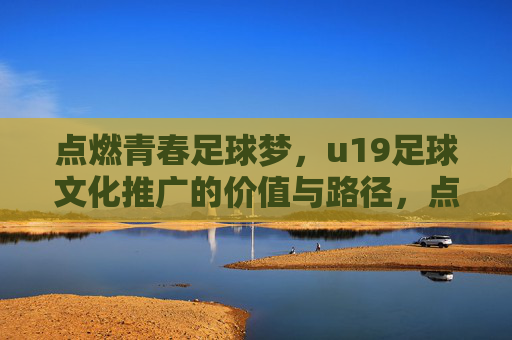 点燃青春足球梦,u19足球文化推广的价值与路径,点燃青春足球梦,u19足球文化推广的价值与路径