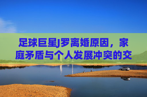 足球巨星J罗离婚原因,家庭矛盾与个人发展冲突的交织,足球巨星J罗离婚,家庭矛盾与个人发展冲突的交织