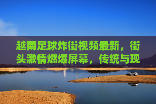 越南足球炸街视频最新，街头激情燃爆屏幕，传统与现代的足球狂欢，越南足球炸街视频最新，街头激情燃爆屏幕，传统与现代的足球狂欢