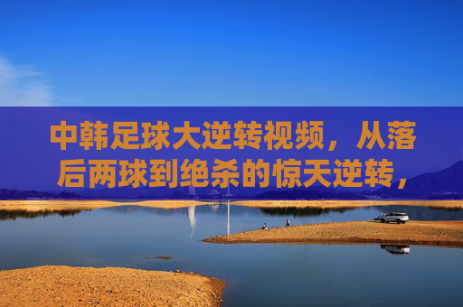 中韩足球大逆转视频，从落后两球到绝杀的惊天逆转，看视频如何还原比赛惊魂时刻，中韩足球惊天逆转，从落后两球到绝杀，视频直击比赛惊魂时刻