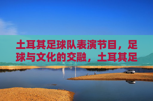 土耳其足球队表演节目,足球与文化的交融,土耳其足球队表演,足球与文化的交融