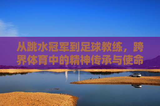 从跳水冠军到足球教练，跨界体育中的精神传承与使命担当，从跳水冠军到足球教练，跨界体育中的精神传承与使命担当