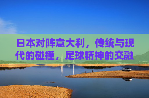 日本对阵意大利，传统与现代的碰撞，足球精神的交融与超越，日本对意大利，传统与现代的碰撞，足球精神的交融与超越