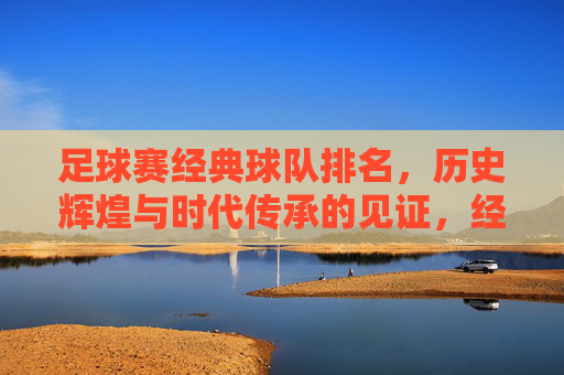 足球赛经典球队排名,历史辉煌与时代传承的见证,经典足球球队排名,历史辉煌与时代传承的见证