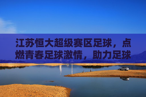 江苏恒大超级赛区足球，点燃青春足球激情，助力足球后备力量培养，江苏恒大超级赛区足球，点燃青春足球激情，助力足球后备力量培养