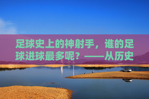 足球史上的神射手，谁的足球进球最多呢？——从历史数据到现代传奇的进球王之争，足球史上的神射手，进球王之争——从历史数据到现代传奇的进球记录