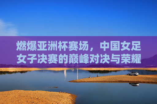 燃爆亚洲杯赛场，中国女足女子决赛的巅峰对决与荣耀传承，燃爆亚洲杯赛场，中国女足女子决赛的巅峰对决与荣耀传承