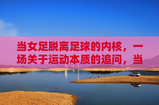 当女足脱离足球的内核,一场关于运动本质的追问,当女足脱离足球的内核,一场关于运动本质的追问