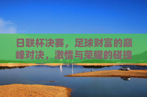 日联杯决赛,足球财富的巅峰对决,激情与荣耀的碰撞,日联杯决赛,足球财富的巅峰对决,激情与荣耀的碰撞