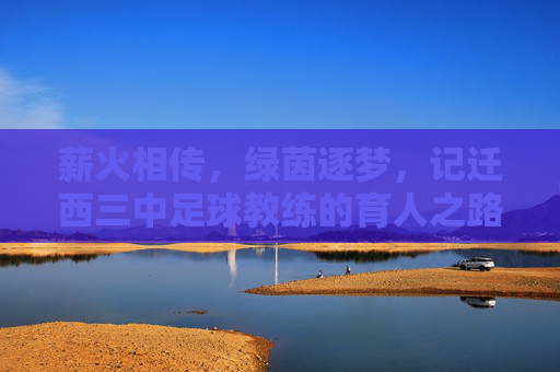 薪火相传，绿茵逐梦，记迁西三中足球教练的育人之路，薪火相传，绿茵逐梦，记迁西三中足球教练的育人之路