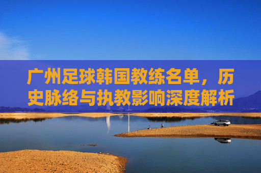 广州足球韩国教练名单,历史脉络与执教影响深度解析,广州足球韩国教练名单,历史脉络与执教影响深度解析